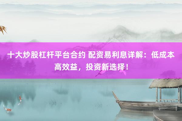 十大炒股杠杆平台合约 配资易利息详解:低成本高效益,投资新选择!