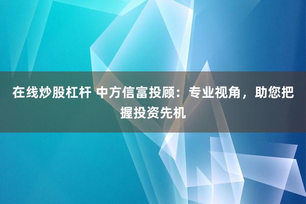 在线炒股杠杆 中方信富投顾：专业视角，助您把握投资先机
