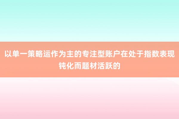 以单一策略运作为主的专注型账户在处于指数表现钝化而题材活跃的