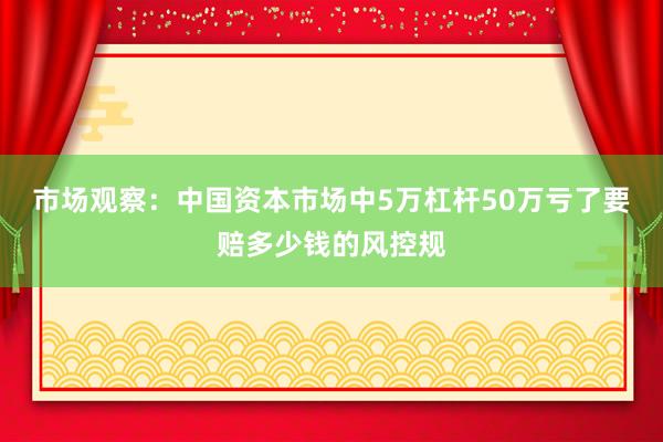 市场观察:中国资本市场中5万杠杆50万亏了要赔多少钱的风控规