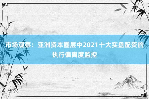 市场观察:亚洲资本圈层中2021十大实盘配资的执行偏离度监控