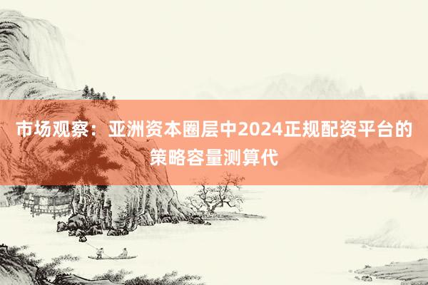市场观察：亚洲资本圈层中2024正规配资平台的策略容量测算代