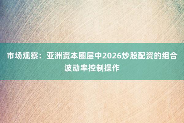 市场观察:亚洲资本圈层中2026炒股配资的组合波动率控制操作