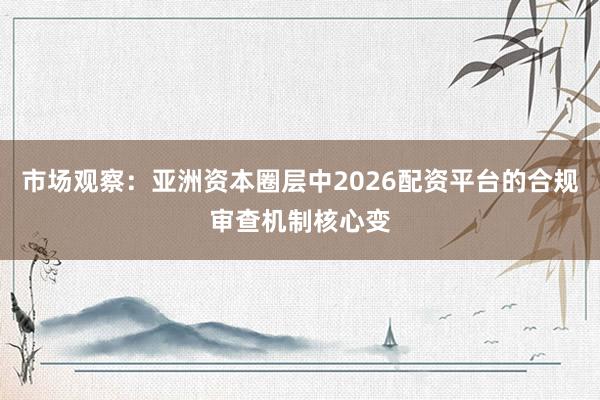 市场观察：亚洲资本圈层中2026配资平台的合规审查机制核心变