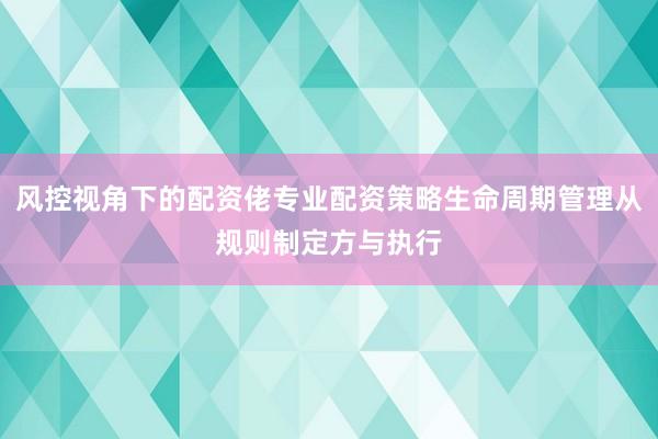 风控视角下的配资佬专业配资策略生命周期管理从规则制定方与执行