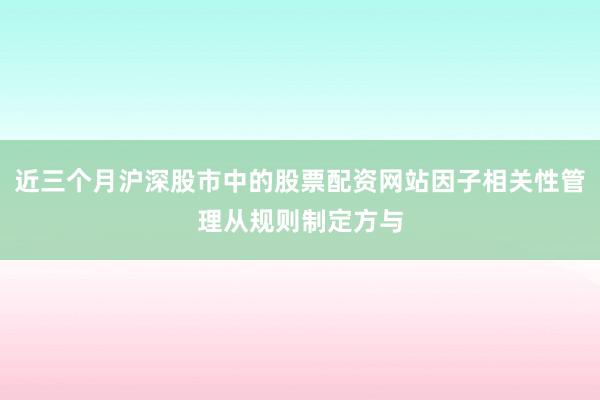 近三个月沪深股市中的股票配资网站因子相关性管理从规则制定方与