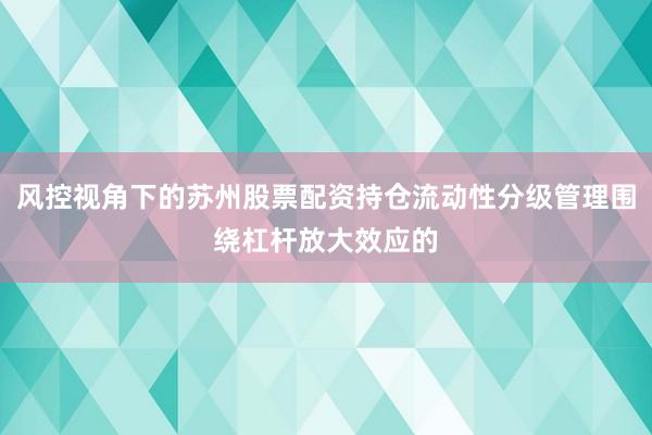 风控视角下的苏州股票配资持仓流动性分级管理围绕杠杆放大效应的