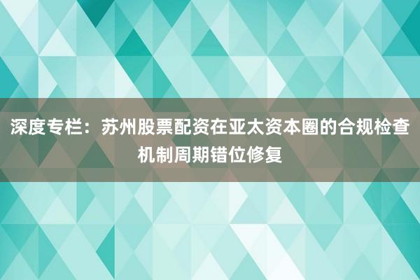 深度专栏：苏州股票配资在亚太资本圈的合规检查机制周期错位修复
