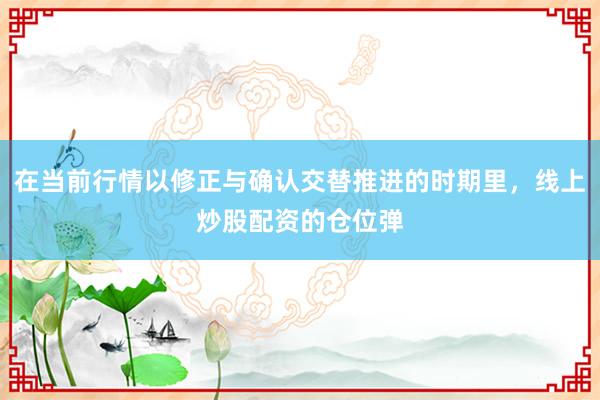 在当前行情以修正与确认交替推进的时期里，线上炒股配资的仓位弹