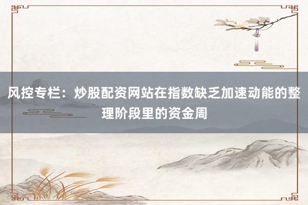 风控专栏：炒股配资网站在指数缺乏加速动能的整理阶段里的资金周