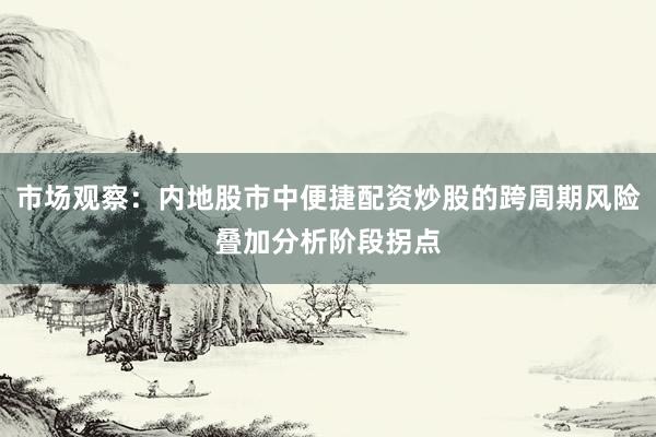 市场观察：内地股市中便捷配资炒股的跨周期风险叠加分析阶段拐点