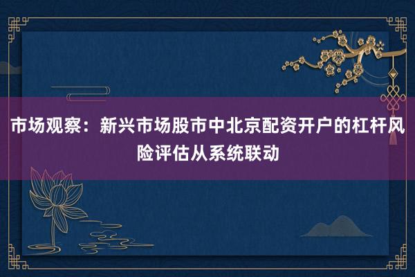 市场观察：新兴市场股市中北京配资开户的杠杆风险评估从系统联动