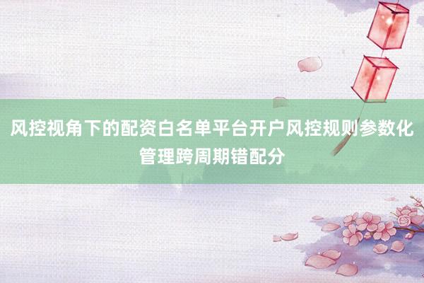 风控视角下的配资白名单平台开户风控规则参数化管理跨周期错配分