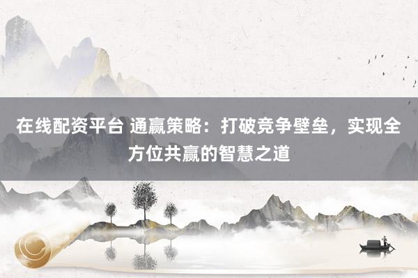 在线配资平台 通赢策略：打破竞争壁垒，实现全方位共赢的智慧之道