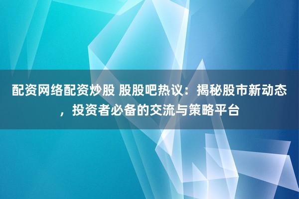 配资网络配资炒股 股股吧热议：揭秘股市新动态，投资者必备的交流与策略平台