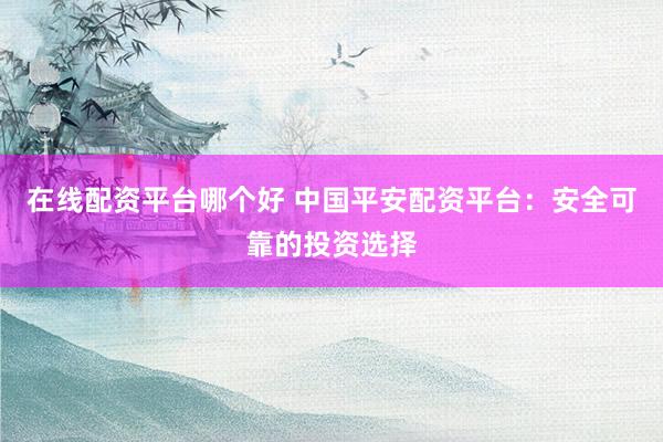 在线配资平台哪个好 中国平安配资平台：安全可靠的投资选择