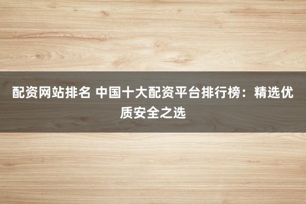 配资网站排名 中国十大配资平台排行榜：精选优质安全之选