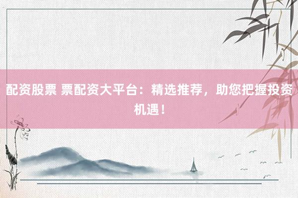 配资股票 票配资大平台：精选推荐，助您把握投资机遇！