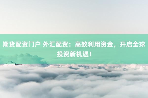 期货配资门户 外汇配资：高效利用资金，开启全球投资新机遇！