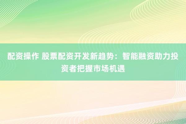 配资操作 股票配资开发新趋势：智能融资助力投资者把握市场机遇