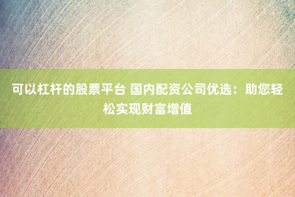 可以杠杆的股票平台 国内配资公司优选：助您轻松实现财富增值